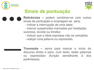Volta e meia | Português | 5.º ano
Sinais de pontuação
Reticências – podem combinar-se com outros
sinais de pontuação e empregam-se para:
- indicar a interrupção de uma ideia;
- marcar suspensões marcadas por hesitação,
surpresa, dúvida ou timidez;
- indicar que a ideia expressa não se completa;
- realçar uma palavra ou expressão.
Travessão – serve para marcar o início do
discurso direto e para, num texto, isolar palavras
ou expressões (função semelhante à dos
parênteses).
 