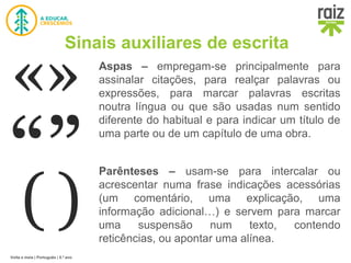 Volta e meia | Português | 5.º ano
Sinais auxiliares de escrita
Aspas – empregam-se principalmente para
assinalar citações, para realçar palavras ou
expressões, para marcar palavras escritas
noutra língua ou que são usadas num sentido
diferente do habitual e para indicar um título de
uma parte ou de um capítulo de uma obra.
Parênteses – usam-se para intercalar ou
acrescentar numa frase indicações acessórias
(um comentário, uma explicação, uma
informação adicional…) e servem para marcar
uma suspensão num texto, contendo
reticências, ou apontar uma alínea.
 