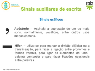 Volta e meia | Português | 5.º ano
Sinais auxiliares de escrita
Sinais gráficos
Hífen – utiliza-se para marcar a divisão silábica ou a
translineação, para fazer a ligação entre pronomes e
formas verbais, para ligar os elementos de uma
palavra composta e para fazer ligações ocasionais
entre palavras.
Apóstrofo – Assinala a supressão de um ou mais
sons, normalmente, vocálicos, entre outros usos
menos comuns.
 