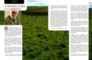 14
RevistaEstação
15
RevistaEstação
O MENINO, O BOI
E O JUMENTO
O
s evangelhos não falam do boi
e do burrinho que estariam na
manjedoura junto a Jesus sobre as
palhinhas. Mas a tradição fala neles. Sua
história é comovente e encanta crianças
e adultos. Em tempos de ecologia ganha
um significado especial. Vamos contar a
verdade desta estória antiga que é contada
a seu modo em cada lingua.
Um camponês tinha um boi e um jumento
muito velhos e já imprestáveis para o
trabalho no campo. Afeiçoara-se a eles.
Gostaria que morresssem de morte natural.
Mas iam definhando dia a dia. Resolveu
sacrificá-los no matadouro. Quando
decidiu, sentiu-se mal não conseguindo
dormir à noite.
O boi e jumento perceberam que havia
algo de estranho no ar. Moviam mal suas
carcaças sem poder dormitar. A vida lhes
fora dura. Passaram por vários donos. De
todos apanharam muito. Era sua condição
de animais de carga.
Lá pela meia-noite, repentinamente,
sentiram que uma mão invisível os conduzia
por estreito caminho rumo a uma estrebaria.
Diziam entre si: “Que nos obrigarão fazer
nesta noite fria? Não temos mais força para
nada”.
Foram conduzidos a uma gruta, onde havia
uma luzinha trêmula e uma manjedoura.
Pensavam que iam comer algum feno.
Ficaram maravilhados quando viram que lá
dentro, sobre palhinhas, tiritante, estava um
lindo recém-nascido. Um velho inclinado,
José, procurava aquecer o menino com seu
sopro. O boi e o burrinho logo entenderam.
Deviam aquecer o menino. Também com
seu sopro. Aproximaram seus focinhos.
Quando perceberam a beleza e a irradiação
do menino, suas carcaças estremeceram
de emoção. E sentiram forte vigor interno.
Com os focinhos bem pertinho do menino,
começaram, lentamente, a respirar sobre
ele que assim ficou aquecido.
De repente, o menino abriu os olhos.
“Agora ele vai chorar” disse o burrinho
ao boi, “pois nossos focinhos feios o
assustaram”. O menino, ao contrário, os
fitou amorosamente e estendeu a mãozinha
para acariciar seus focinhos. E continuava a
sorrir, como se fora uma cascata de água.
“O menino ri” disse José a Maria. “Ele não
pára de rir”. “Deve ser porque o focinho
do boi e do burrinho são engraçados”.
Maria sorriu e ficou calada. Acostumada a
guardar todas as coisas em seu coração,
sabia que era um milagre de seu divino
menino.
O fato é que os próprios animais ficaram
alegres. Ninguém lhes havia reconhecido
algum mérito na vida. E eis que aqui
estavam acalentando o Senhor do universo
na forma de uma criança.
Ao voltar para casa, perceberam que
outros burros e bois os olhavam com ar
de admiração. Estavam tão felizes que ao
avistar a casa arriscaram até um galope. Ai
perceberam que estavam realmente cheios
de vitalidade.
Voltaram para a estrebaria. De
manhãzinha veio o patrão para levá-los
ao matadouro. Eles ficaram assustados,
como se dissessem:”deixa-nos viver um
pouco mais!”. O padrão olhou espantado
e disse:”mas estes não são os meus
velhos animais? Como assim que estão
revigorados, com a pele lisa e luzidia e as
pernas firmes e fortes”?
Ele os deixou estar. Durante anos e anos
serviram ao patrão fielmente. Mas ele
sempre se perguntava: “ Meu Deus,
quem transformou de repente em jovens
e vigorosos, o burrinho e o boi tão
velhinhos”? Mas as crianças que sabem do
menino Jesus,têm condições de lhe dar
uma resposta.
Com o Menino, o boi e o jumento desejo:
“Feliz Natal a todos os leitores e leitoras”.
Por Leonardo Boff
Teólogo
ARTIGO
 