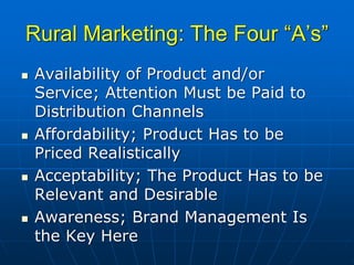 Rural Marketing: The Four “A’s”
Availability of Product and/or
Service; Attention Must be Paid to
Distribution Channels
Affordability; Product Has to be
Priced Realistically
Acceptability; The Product Has to be
Relevant and Desirable
Awareness; Brand Management Is
the Key Here
 