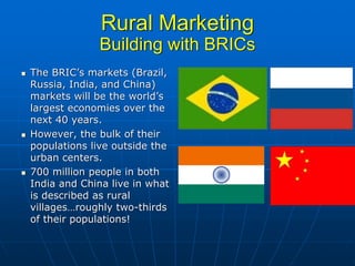 Rural Marketing
             Building with BRICs
The BRIC’s markets (Brazil,
Russia, India, and China)
markets will be the world’s
largest economies over the
next 40 years.
However, the bulk of their
populations live outside the
urban centers.
700 million people in both
India and China live in what
is described as rural
villages…roughly two-thirds
of their populations!
 