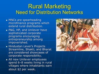 Rural Marketing
     Need for Distribution Networks
MNCs are spearheading
microfinance programs which
extend rural distribution.
P&G, HP, and Unilever have
sophisticated corporate
programs encouraging
entrepreneurship among
impoverished.
Hindustan Lever’s Projects
Streamline, Shakti, and Bharat
are considered showcases of
corporate responsibility.
All new Unilever employees
spend 6–8 weeks living in rural
villages where inhabitants earn
about $2 per week.
 
