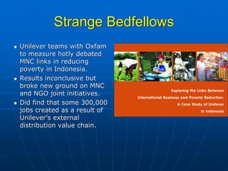 Strange Bedfellows
Unilever teams with Oxfam
to measure hotly debated
MNC links in reducing
poverty in Indonesia.
Results inconclusive but
broke new ground on MNC
and NGO joint initiatives.
Did find that some 300,000
jobs created as a result of
Unilever’s external
distribution value chain.
 