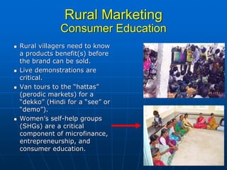 Rural Marketing
             Consumer Education
Rural villagers need to know
a products benefit(s) before
the brand can be sold.
Live demonstrations are
critical.
Van tours to the “hattas”
(perodic markets) for a
“dekko” (Hindi for a “see” or
“demo”).
Women’s self-help groups
(SHGs) are a critical
component of microfinance,
entrepreneurship, and
consumer education.
 