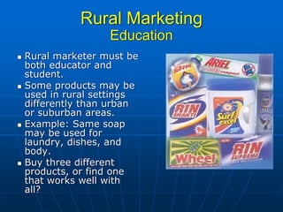 Rural Marketing
                Education
Rural marketer must be
both educator and
student.
Some products may be
used in rural settings
differently than urban
or suburban areas.
Example: Same soap
may be used for
laundry, dishes, and
body.
Buy three different
products, or find one
that works well with
all?
 