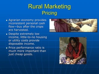 Rural Marketing
                        Pricing
Agrarian economy provides
inconsistent personal cash
flow—buy after the crops
are harvested.
Despite extremely low
income, little-to-no housing
or utility costs provide
disposable income.
Price:performance ratio is
much more important than
just cheap goods.
 