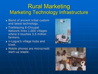 Rural Marketing
 Marketing Technology Infrastructure
Blend of ancient tribal custom
and latest technology.
Trailblazing E-Choupal
Network links 1,000 villages
where it touches 3.5 million
farmers.
n-Logue’s village hubs and
kiosk.
Mobile phones are microcredit
start-up staple.
 