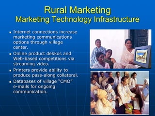 Rural Marketing
 Marketing Technology Infrastructure
Internet connections increase
marketing communications
options through village
center.
Online product dekkos and
Web-based competitions via
streaming video.
Printers provide ability to
produce pass-along collateral.
Databases of village “CMO”
e-mails for ongoing
communication.
 