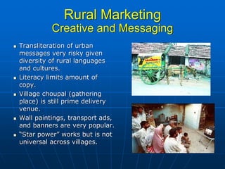 Rural Marketing
          Creative and Messaging
Transliteration of urban
messages very risky given
diversity of rural languages
and cultures.
Literacy limits amount of
copy.
Village choupal (gathering
place) is still prime delivery
venue.
Wall paintings, transport ads,
and banners are very popular.
“Star power” works but is not
universal across villages.
 