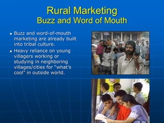 Rural Marketing
         Buzz and Word of Mouth
Buzz and word-of-mouth
marketing are already built
into tribal culture.
Heavy reliance on young
villagers working or
studying in neighboring
villages/cities for “what’s
cool” in outside world.
 
