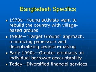 Bangladesh Specifics
1970s—Young activists want to
rebuild the country with village-
based groups
1980s—“Target Groups” approach,
minimizing paperwork and
decentralizing decision-making
Early 1990s—Greater emphasis on
individual borrower accountability
Today—Diversified financial services
 
