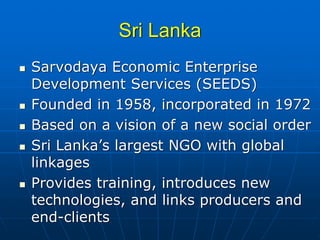 Sri Lanka
Sarvodaya Economic Enterprise
Development Services (SEEDS)
Founded in 1958, incorporated in 1972
Based on a vision of a new social order
Sri Lanka’s largest NGO with global
linkages
Provides training, introduces new
technologies, and links producers and
end-clients
 