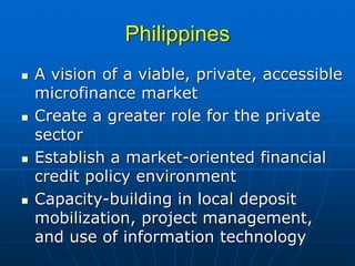 Philippines
A vision of a viable, private, accessible
microfinance market
Create a greater role for the private
sector
Establish a market-oriented financial
credit policy environment
Capacity-building in local deposit
mobilization, project management,
and use of information technology
 