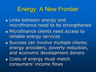 Energy: A New Frontier
Links between energy and
microfinance need to be strengthened
Microfinance clients need access to
reliable energy services
Success can involve multiple clients;
energy providers, poverty reduction,
and economic development donors
Costs of energy must match
consumers’ income flows
 