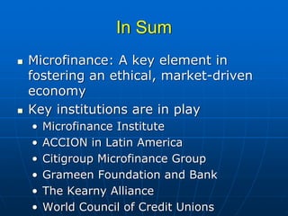 In Sum
Microfinance: A key element in
fostering an ethical, market-driven
economy
Key institutions are in play
•   Microfinance Institute
•   ACCION in Latin America
•   Citigroup Microfinance Group
•   Grameen Foundation and Bank
•   The Kearny Alliance
•   World Council of Credit Unions
 