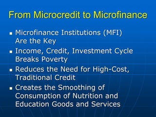 From Microcredit to Microfinance
 Microfinance Institutions (MFI)
 Are the Key
 Income, Credit, Investment Cycle
 Breaks Poverty
 Reduces the Need for High-Cost,
 Traditional Credit
 Creates the Smoothing of
 Consumption of Nutrition and
 Education Goods and Services
 