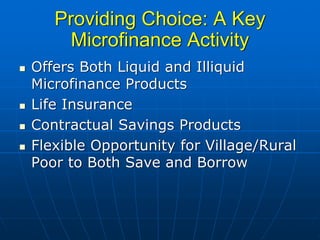 Providing Choice: A Key
     Microfinance Activity
Offers Both Liquid and Illiquid
Microfinance Products
Life Insurance
Contractual Savings Products
Flexible Opportunity for Village/Rural
Poor to Both Save and Borrow
 
