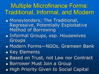 Multiple Microfinance Forms:
Traditional, Informal, and Modern
 Moneylenders; The Traditional,
 Regressive, Potentially Exploitative
 Method of Borrowing
 Informal Groups, esp. Housewives
 Groups
 Modern Forms—NGOs, Grameen Bank
 Key Elements
 Based on Trust, not Law nor Contract
 Borrower Must Join a Group
 High Priority Given to Social Capital
 