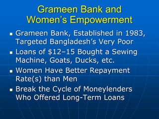Grameen Bank and
  Women’s Empowerment
Grameen Bank, Established in 1983,
Targeted Bangladesh’s Very Poor
Loans of $12–15 Bought a Sewing
Machine, Goats, Ducks, etc.
Women Have Better Repayment
Rate(s) than Men
Break the Cycle of Moneylenders
Who Offered Long-Term Loans
 