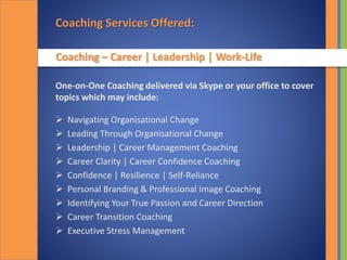 Coaching Services Offered:
Coaching – Career | Leadership | Work-Life
One-on-One Coaching delivered via Skype or your office to cover
topics which may include:
 Navigating Organisational Change
 Leading Through Organisational Change
 Leadership | Career Management Coaching
 Career Clarity | Career Confidence Coaching
 Confidence | Resilience | Self-Reliance
 Personal Branding & Professional Image Coaching
 Identifying Your True Passion and Career Direction
 Career Transition Coaching
 Executive Stress Management
 