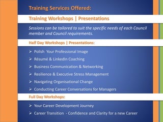 Training Services Offered:
Training Workshops | Presentations
Half Day Workshops | Presentations:
 Polish Your Professional Image
 Résumé & LinkedIn Coaching
 Business Communication & Networking
 Resilience & Executive Stress Management
 Navigating Organisational Change
 Conducting Career Conversations for Managers
Full Day Workshops:
 Your Career Development Journey
 Career Transition - Confidence and Clarity for a new Career
Sessions can be tailored to suit the specific needs of each Council
member and Council requirements.
 