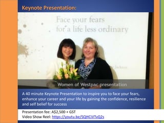 Keynote Presentation:
A 40 minute Keynote Presentation to inspire you to face your fears,
enhance your career and your life by gaining the confidence, resilience
and self belief for success
Presentation fee: A$2,500 + GST
Video Show Reel: https://youtu.be/SQHCiVTvQ2s
 
