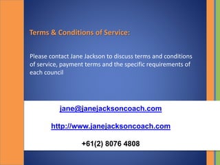Terms & Conditions of Service:
Please contact Jane Jackson to discuss terms and conditions
of service, payment terms and the specific requirements of
each council
jane@janejacksoncoach.com
http://www.janejacksoncoach.com
+61(2) 8076 4808
 