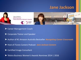 Jane Jackson
➤ Career Management Coach
➤ Corporate Trainer and Speaker
➤ Author of #1 Amazon Australia Bestseller Navigating Career Crossroads
➤ Host of iTunes Careers Podcast Jane Jackson Careers
➤ Certified Image Consultant
➤ Telstra Business Women’s Awards Nominee 2014 | 2016
 