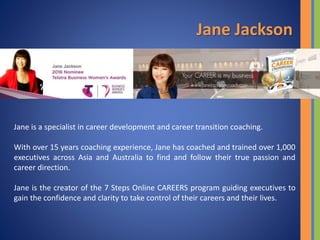 Jane is a specialist in career development and career transition coaching.
With over 15 years coaching experience, Jane has coached and trained over 1,000
executives across Asia and Australia to find and follow their true passion and
career direction.
Jane is the creator of the 7 Steps Online CAREERS program guiding executives to
gain the confidence and clarity to take control of their careers and their lives.
Jane Jackson
 