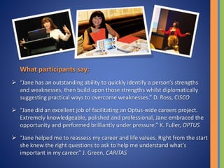 What participants say:
 “Jane has an outstanding ability to quickly identify a person’s strengths
and weaknesses, then build upon those strengths whilst diplomatically
suggesting practical ways to overcome weaknesses.” D. Ross, CISCO
 “Jane did an excellent job of facilitating an Optus-wide careers project.
Extremely knowledgeable, polished and professional, Jane embraced the
opportunity and performed brilliantly under pressure.” K. Fuller, OPTUS
 “Jane helped me to reassess my career and life values. Right from the start
she knew the right questions to ask to help me understand what’s
important in my career.” J. Green, CARITAS
 