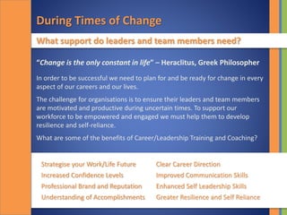 During Times of Change
What support do leaders and team members need?
“Change is the only constant in life” – Heraclitus, Greek Philosopher
In order to be successful we need to plan for and be ready for change in every
aspect of our careers and our lives.
The challenge for organisations is to ensure their leaders and team members
are motivated and productive during uncertain times. To support our
workforce to be empowered and engaged we must help them to develop
resilience and self-reliance.
What are some of the benefits of Career/Leadership Training and Coaching?
Strategise your Work/Life Future Clear Career Direction
Increased Confidence Levels Improved Communication Skills
Professional Brand and Reputation Enhanced Self Leadership Skills
Understanding of Accomplishments Greater Resilience and Self Reliance
 