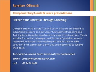 Services Offered:
Complimentary Lunch & Learn presentations
“Reach Your Potential Through Coaching”
Complimentary 30 minute ‘Lunch & Learn’ sessions are offered as
educational sessions on how Career Management Coaching and
Training benefits professionals at every stage in their careers. This is
suitable for Leaders, Managers and Technical Specialists who are
interested to discover how coaching will enable them to take
control of their career, gain clarity and be empowered to achieve
their goals.
To arrange a Lunch & Learn Session at your organisation
email: jane@janejacksoncoach.com
call: 02 8076 4808
 