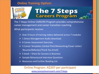 Online Program: A$297 per participant
Online Training Option:
The 7 Steps Online CAREERS Program provides comprehensive
career management and career transition coaching
What participants receive:
 Over 6 hours of training videos delivered across 7 modules
 1 Stress Management Audio download
 6 Career Assessment Exercises
 5 Career Templates (Verbal Pitch/Networking/Cover Letter/
Resume/Referees/Thank You Email)
 E-book – Dress for Success in Business
 Sample Behavioural Interview Questions
 Resources and Further Reading List
www.janejacksoncoach.com/7steps
 