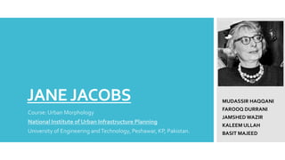 JANEJACOBS
Course: Urban Morphology
National Institute of Urban Infrastructure Planning
University of Engineering andTechnology, Peshawar, KP, Pakistan.
MUDASSIR HAQQANI
FAROOQ DURRANI
JAMSHED WAZIR
KALEEM ULLAH
BASIT MAJEED
NIUIP
 