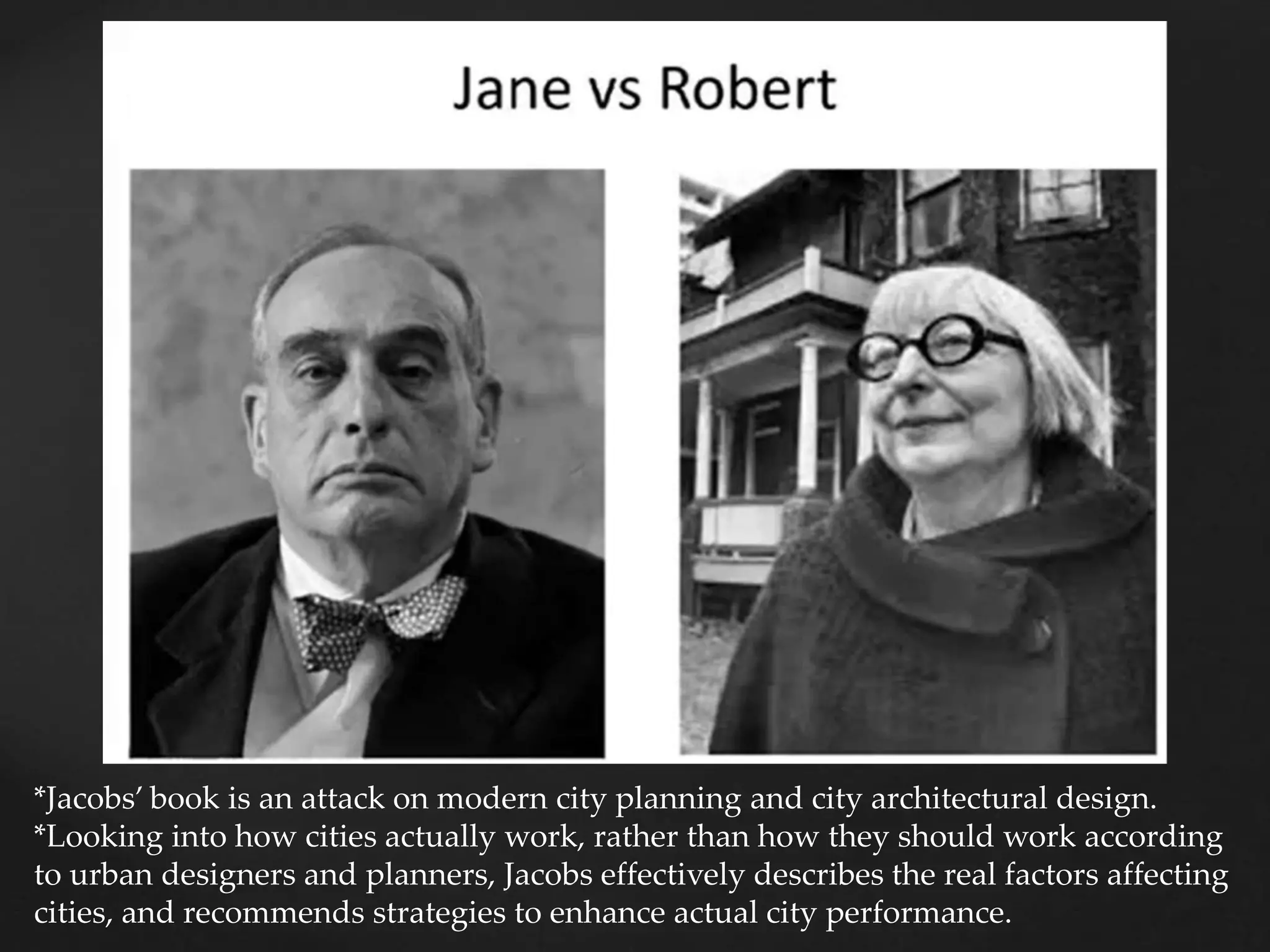 *Jacobs’ book is an attack on modern city planning and city architectural design.
*Looking into how cities actually work, rather than how they should work according
to urban designers and planners, Jacobs effectively describes the real factors affecting
cities, and recommends strategies to enhance actual city performance.
 