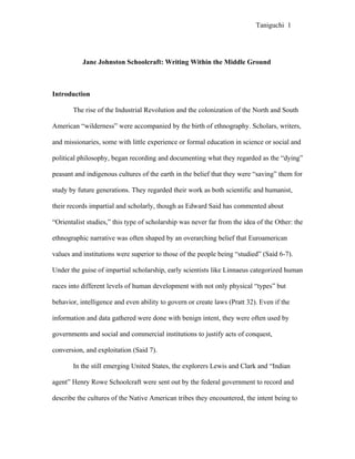 Taniguchi 1




           Jane Johnston Schoolcraft: Writing Within the Middle Ground



Introduction

       The rise of the Industrial Revolution and the colonization of the North and South

American “wilderness” were accompanied by the birth of ethnography. Scholars, writers,

and missionaries, some with little experience or formal education in science or social and

political philosophy, began recording and documenting what they regarded as the “dying”

peasant and indigenous cultures of the earth in the belief that they were “saving” them for

study by future generations. They regarded their work as both scientific and humanist,

their records impartial and scholarly, though as Edward Said has commented about

“Orientalist studies,” this type of scholarship was never far from the idea of the Other: the

ethnographic narrative was often shaped by an overarching belief that Euroamerican

values and institutions were superior to those of the people being “studied” (Said 6-7).

Under the guise of impartial scholarship, early scientists like Linnaeus categorized human

races into different levels of human development with not only physical “types” but

behavior, intelligence and even ability to govern or create laws (Pratt 32). Even if the

information and data gathered were done with benign intent, they were often used by

governments and social and commercial institutions to justify acts of conquest,

conversion, and exploitation (Said 7).

       In the still emerging United States, the explorers Lewis and Clark and “Indian

agent” Henry Rowe Schoolcraft were sent out by the federal government to record and

describe the cultures of the Native American tribes they encountered, the intent being to
 