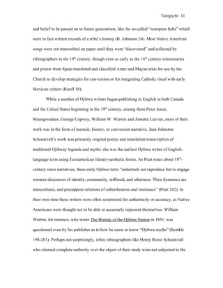 Taniguchi 11


and belief to be passed on to future generations, like the so-called “wampum belts” which

were in fact written records of a tribe’s history (B. Johnston 24). Most Native American

songs were not transcribed on paper until they were “discovered” and collected by

ethnographers in the 19th century, though even as early as the 16th century missionaries

and priests from Spain translated and classified Aztec and Mayan texts for use by the

Church to develop strategies for conversion or for integrating Catholic ritual with early

Mexican culture (Ruoff 18).

       While a number of Ojibwe writers began publishing in English in both Canada

and the United States beginning in the 19th century, among them Peter Jones,

Maungwudaus, George Copway, William W. Warren and Annette Leevier, most of their

work was in the form of memoir, history, or conversion narrative. Jane Johnston

Schoolcraft’s work was primarily original poetry and translation/transcription of

traditional Ojibway legends and myths: she was the earliest Ojibwe writer of English-

language texts using Euroamerican literary-aesthetic forms. As Pratt notes about 18th-

century slave narratives, these early Ojibwe texts “undertook not reproduce but to engage

western discourses of identity, community, selfhood, and otherness. Their dynamics are

transcultural, and presuppose relations of subordination and resistance” (Pratt 102). In

their own time these writers were often scrutinized for authenticity or accuracy, as Native

Americans were thought not to be able to accurately represent themselves: William

Warren, for instance, who wrote The History of the Ojibwe Nation in 1851, was

questioned even by his publisher as to how he came to know “Ojibwa myths” (Konkle

198-201). Perhaps not surprisingly, white ethnographers like Henry Rowe Schoolcraft

who claimed complete authority over the object of their study were not subjected to the
 