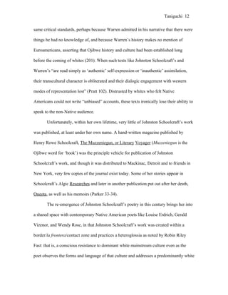 Taniguchi 12


same critical standards, perhaps because Warren admitted in his narrative that there were

things he had no knowledge of, and because Warren’s history makes no mention of

Euroamericans, asserting that Ojibwe history and culture had been established long

before the coming of whites (201). When such texts like Johnston Schoolcraft’s and

Warren’s “are read simply as ‘authentic’ self-expression or ‘inauthentic’ assimilation,

their transcultural character is obliterated and their dialogic engagement with western

modes of representation lost” (Pratt 102). Distrusted by whites who felt Native

Americans could not write “unbiased” accounts, these texts ironically lose their ability to

speak to the non-Native audience.

       Unfortunately, within her own lifetime, very little of Johnston Schoolcraft’s work

was published, at least under her own name. A hand-written magazine published by

Henry Rowe Schoolcraft, The Muzzeniegun, or Literary Voyager (Muzzeniegun is the

Ojibwe word for ‘book’) was the principle vehicle for publication of Johnston

Schoolcraft’s work, and though it was distributed to Mackinac, Detroit and to friends in

New York, very few copies of the journal exist today. Some of her stories appear in

Schoolcraft’s Algic Researches and later in another publication put out after her death,

Oneota, as well as his memoirs (Parker 33-34).

       The re-emergence of Johnston Schoolcraft’s poetry in this century brings her into

a shared space with contemporary Native American poets like Louise Erdrich, Gerald

Vizenor, and Wendy Rose, in that Johnston Schoolcraft’s work was created within a

border/la frontera/contact zone and practices a heteroglossia as noted by Robin Riley

Fast: that is, a conscious resistance to dominant white mainstream culture even as the

poet observes the forms and language of that culture and addresses a predominantly white
 