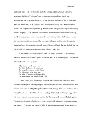 Taniguchi 13


readership (Fast 513). The border is a site for bilingual speech, though for Native

Americans the idea of “bilingual” may be more metaphorical than literal, and

heteroglossia may be practiced not only in one language but both, as Native American

poets are “more likely to be engaged in reclaiming or affirming aspects of traditional

culture” and may even attempt to set up boundaries as “a way of asserting and defending

cultural integrity” (511). Johnston Schoolcraft’s circumstances were different from say,

later Native Americans who were removed to reservations, in that she lived on a border

that was porous and transcultural. She was indeed bilingual and her autoethnographic

stance reaffirms Ojibwe culture, though some critics, specifically Parker, doubt if she was

ever open in her resistance to Euroamerican culture (Parker 93).

       In a few of her poems Johnston Schoolcraft shows resistance, expresses anger

about the manner in which the Ojibwe are treated, such as in the closing to “Lines written

at Castle Island, Lake Superior”:

       Ah, nature! here forever sway
       Far from the haunts of men away
       For here, there are no sordid fears,
       No crimes, no misery, no tears
       No pride of wealth; the heart to fill,
       No laws to treat my people ill. (11-16)

       “Castle Island” was first written in Ojibwe by Johnston Schoolcraft, then later

translated into English, either by the poet herself or by her husband. Parker wonders if the

last few lines were added by Henry Rowe Schoolcraft, though there is no evidence that he

did so (Johnston Schoolcraft 93). A casual reading of “Castle Island” might suggest that

it is a conventional paean to nature, praising the blue skies and waters of Lake Superior.

These scenes of natural splendor however are spiked with references to nature as refuge

and succor---“From pain and sickness” (line 2) and human settlement, the narrator seeks
 