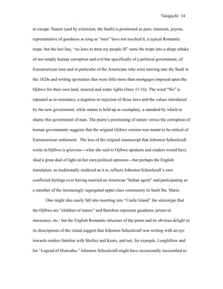 Taniguchi 14


to escape. Nature (and by extension, the Sault) is positioned as pure, innocent, joyous,

representative of goodness as long as “men” have not touched it, a typical Romantic

trope: but the last line, “no laws to treat my people ill” turns the trope into a sharp rebuke

of not simply human corruption and evil but specifically of a political government, of

Euroamerican men and in particular of the Americans who were moving into the Sault in

the 1820s and writing up treaties that were little more than mortgages imposed upon the

Ojibwe for their own land, mineral and water rights (lines 11-16). The word “No” is

repeated as in resistance, a negation or rejection of those laws and the values introduced

by the new government, while nature is held up as exemplary, a standard by which to

shame this government of men. The poem’s positioning of nature versus the corruption of

human governments suggests that the original Ojibwe version was meant to be critical of

Euroamerican settlement. The loss of the original manuscript that Johnston Schoolcraft

wrote in Ojibwe is grievous---what she said to Ojibwe speakers and readers would have

shed a great deal of light on her own political opinions---but perhaps the English

translation, as traditionally rendered as it is, reflects Johnston Schoolcraft’s own

conflicted feelings over having married an American “Indian agent” and participating as

a member of the increasingly segregated upper class community in Sault Ste. Marie.

       One might also easily fall into inserting into “Castle Island” the stereotype that

the Ojibwe are “children of nature” and therefore represent goodness, primeval

innocence, etc.: but the English Romantic structure of the poem and its obvious delight in

its descriptions of the island suggest that Johnston Schoolcraft was writing with an eye

towards readers familiar with Shelley and Keats, and not, for example, Longfellow and

his “Legend of Hiawatha.” Johnston Schoolcraft might have occasionally succumbed to
 