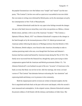 Taniguchi 15


the popular Euroamerican view that Indians were “simple” and “natural” (see the next

poem, “The Contrast”), but her own craft as a poet never succumbed to tom tom cliché.

Her own tastes in writing were informed by British poets, not by the stereotypes set up by

her contemporaries in New York or Massachusetts.

       Johnston Schoolcraft could also be very open in her feelings towards the changes

she saw in the Sault, however mixed they were in her own position as a Métise, a former

British citizen, and later, wife to one of the American “invaders.” “The Contrast, a

Splenetic Effusion, March, 1823” was Johnston Schoolcraft’s response to the changes in

the Sault brought on by the increased presence of the U.S. federal government and

American settlers following the takeover of Michigan territory from the British in 1822.

The Johnstons, British subjects, were forced to take American citizenship in order to

continue practicing trade in the area, even though their first home and Johnston’s

business had been sacked and burned by American troops during the War of 1812. The

family never recovered from the financial loss, though they spent years trying to claim

compensation against both the American and British governments (Parker 13). Yet

Johnston Schoolcraft’s own husband was part of the new “invasion” of Americans in the

Sault, an irony that likely was not lost on her: after her marriage, she wrote a revised

version of “The Contrast” that alternates between welcoming the “new dominion” and

expressing doubt and dismay over its presence in her community.

       Both the original poem and its revision are written in rhymed couplets, but the

first is anguished and looks back on the past with sorrow and despair, while the second is

more measured and contemplative. In the original version, Johnston Schoolcraft contrasts

the present coldness of old friends with the intimacy and kindness of older times. She
 