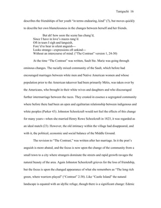 Taniguchi 16


describes the friendships of her youth “in terms endearing, kind” (7), but moves quickly

to describe her own blamelessness in the changes between herself and her friends.

               But ah! how soon the scene has chang’d,
       Since I have in love’s mazes rang’d.
       Oft in tears I sigh and languish,
       Forc’d to bear in silent anguish---
       Looks strange---expressions oft unkind---
       Without an intercourse of mind. (“The Contrast” version 1, 24-30)

       At the time “The Contrast” was written, Sault Ste. Marie was going through

ominous changes. The racially mixed community of the Sault, which before had

encouraged marriages between white men and Native American women and whose

population prior to the American takeover had been primarily Métis, was taken over by

the Americans, who brought in their white wives and daughters and who discouraged

further intermarriage between the races. They created in essence a segregated community

where before there had been an open and egalitarian relationship between indigenous and

white peoples (Parker 43). Johnston Schoolcraft would not feel the effects of this change

for many years---when she married Henry Rowe Schoolcraft in 1823, it was regarded as

an ideal match (23). However, the old intimacy within the village had disappeared, and

with it, the political, economic and social balance of the Middle Ground.

       The revision to “The Contrast,” was written after her marriage. In it the poet’s

anguish is more abated, and the focus is now upon the change of the community from a

small town to a city where strangers dominate the streets and rapid growth ravages the

natural beauty of the area. Again Johnston Schoolcraft grieves for the loss of friendship,

but the focus is upon the changed appearance of what she remembers as “The long rich

green, where warriors played” (“Contrast” 2:38). Like “Castle Island” the natural

landscape is equated with an idyllic refuge, though there is a significant change: Edenic
 