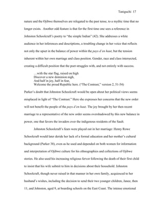 Taniguchi 17


nature and the Ojibwe themselves are relegated to the past tense, to a mythic time that no

longer exists. Another odd feature is that for the first time one sees a reference in

Johnston Schoolcraft’s poetry to “the simple Indian” (42). She addresses a white

audience in her inferences and descriptions, a troubling change in her voice that reflects

not only the upset in the balance of power within the pays d’en haut, but the tension

inherent within her own marriage and class position. Gender, race and class intersected,

creating a difficult position that the poet struggles with, and not entirely with success.

       …with the star flag, raised on high
       Discover a new dominion nigh,
       And half in joy, half in fear,
       Welcome the proud Republic here. (“The Contrast,” version 2, 51-54)

Parker’s doubt that Johnston Schoolcraft would be open about her political views seems

misplaced in light of “The Contrast.” Here she expresses her concerns that the new order

will not benefit the people of the pays d’en haut. The joy brought by her then recent

marriage to a representative of the new order seems overshadowed by this new balance in

power, one that favors the invaders over the indigenous residents of the Sault.

       Johnston Schoolcraft’s fears were played out in her marriage: Henry Rowe

Schoolcraft would later deride her lack of a formal education and her mother’s cultural

background (Parker 38), even as he used and depended on both women for information

and interpretation of Ojibwe culture for his ethnographies and collections of Ojibwe

stories. He also used his increasing religious fervor following the death of their first child

to insist that his wife submit to him in decisions about their household. Johnston

Schoolcraft, though never raised in that manner in her own family, acquiesced to her

husband’s wishes, including the decision to send their two younger children, Janee, then

11, and Johnston, aged 9, at boarding schools on the East Coast. The intense emotional
 