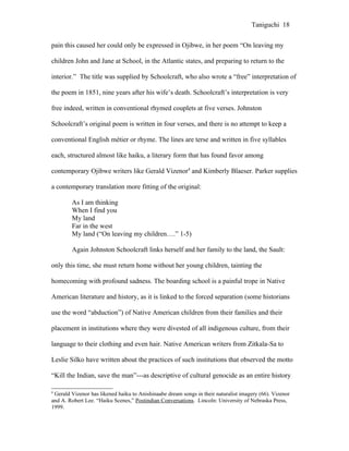 Taniguchi 18


pain this caused her could only be expressed in Ojibwe, in her poem “On leaving my

children John and Jane at School, in the Atlantic states, and preparing to return to the

interior.” The title was supplied by Schoolcraft, who also wrote a “free” interpretation of

the poem in 1851, nine years after his wife’s death. Schoolcraft’s interpretation is very

free indeed, written in conventional rhymed couplets at five verses. Johnston

Schoolcraft’s original poem is written in four verses, and there is no attempt to keep a

conventional English métier or rhyme. The lines are terse and written in five syllables

each, structured almost like haiku, a literary form that has found favor among

contemporary Ojibwe writers like Gerald Vizenor4 and Kimberly Blaeser. Parker supplies

a contemporary translation more fitting of the original:

        As I am thinking
        When I find you
        My land
        Far in the west
        My land (“On leaving my children….” 1-5)

        Again Johnston Schoolcraft links herself and her family to the land, the Sault:

only this time, she must return home without her young children, tainting the

homecoming with profound sadness. The boarding school is a painful trope in Native

American literature and history, as it is linked to the forced separation (some historians

use the word “abduction”) of Native American children from their families and their

placement in institutions where they were divested of all indigenous culture, from their

language to their clothing and even hair. Native American writers from Zitkala-Sa to

Leslie Silko have written about the practices of such institutions that observed the motto

“Kill the Indian, save the man”---as descriptive of cultural genocide as an entire history

4
 Gerald Vizenor has likened haiku to Anishinaabe dream songs in their naturalist imagery (66). Vizenor
and A. Robert Lee. “Haiku Scenes,” Postindian Conversations. Lincoln: University of Nebraska Press,
1999.
 