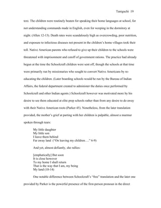 Taniguchi 19


text. The children were routinely beaten for speaking their home languages at school, for

not understanding commands made in English, even for weeping in the dormitory at

night. (Allen 12-13). Death rates were scandalously high as overcrowding, poor nutrition,

and exposure to infectious diseases not present in the children’s home villages took their

toll. Native American parents who refused to give up their children to the schools were

threatened with imprisonment and cutoff of government rations. The practice had already

begun at the time the Schoolcraft children were sent off, though the schools at that time

were primarily run by missionaries who sought to convert Native Americans by re-

educating the children. (Later boarding schools would be run by the Bureau of Indian

Affairs, the federal department created to administer the duties once performed by

Schoolcraft and other Indian agents.) Schoolcraft however was motivated more by his

desire to see them educated at elite prep schools rather than from any desire to do away

with their Native American roots (Parker 45). Nonetheless, from the later translation

provided, the mother’s grief at parting with her children is palpable, almost a murmur

spoken through tears:

       My little daughter
       My little son
       I leave them behind
       Far away land (“On leaving my children….” 6-9)

       And yet, almost defiantly, she rallies:

       [emphatically] But soon
       It is close however
       To my home I shall return
       That is the way that I am, my being
       My land (10-14)

       One notable difference between Schoolcraft’s “free” translation and the later one

provided by Parker is the powerful presence of the first-person pronoun in the direct
 