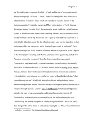 Taniguchi 2


use the intelligence to gauge the feasibility of trade and harvest of resources from and

through those people (Jefferson, “Letters,” Parker 26). Both parties were instructed to

take meticulous “scientific” notes, which survive today as valuable records of the

indigenous peoples living in the western and Midwestern sections of North America.

Their intent was to “open the West” for settlers who would enable the United States to

expand its dominion across North America and help further American industrialization

and development (Rowe 10). As scholars have begun to examine these documents in a

critical light, it has been noted that the official recorders were heavily dependent on their

indigenous guides and interpreters whom they rarely gave credit or attribution1. Even

more interesting is the recent attention paid to the written texts produced by the “objects”

of the ethnographer’s scrutiny, early Native Americans: more specifically, early Native

American writers who consciously describe themselves and their peoples to

Euroamerican audiences in order to correct misconceptions and misrepresentations by

non-Native writers and observers. As Maureen Konkle posits in Writing Indian Nations,

Native Americans discovered in encountering Euroamerican political and economic

systems that they were engaged in a conflict not only over land, but knowledge, “what

counted as true and real” (Konkle 4). Anglophone-literate and assimilated Native

Americans in particular became conscious not only of widespread popular perceptions of

“Indians” through texts like Cooper’s Last of the Mohicans, but of social and political

attitudes that were being systematically used to disenfranchise their people. If

Euroamerican settlers and governments could prove that indigenous peoples were

“intellectually and morally incapable of forming true governments,” they could justify

their disregard for native claims to land and resource rights (4). Also, if it could be shown
1
    See Parker, “Introduction,” The Writings of Jane Johnston Schoolcraft
 