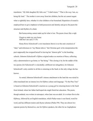 Taniguchi 20


translation: “My little daughter/My little son,” “I shall return,” “That is the way I am, my

being/My land.” The mother is torn away from her children, but the act cannot negate

what is rightfully hers, whether it is her children or her homeland. Repetition of sound is

employed here to give emphasis to both possession and identity and gives the poem the

structure and rhythm of a chant.

         But homecoming cannot make up for what is lost. The poem closes like a sigh:

         I begin to make my way home
         Ahh but I am sad (17-18)

         Henry Rowe Schoolcraft’s own translation throws in at the end a mention of

“duty” and references to “my Master above,” the Christian god: in his interpretation the

poet supposedly has resigned herself to leaving her “dearest gifts” to the boarding

schools. Johnston Schoolcraft’s Ojibwe original makes no mention of these, reflecting

only a determination to go home, to “her being.” This closing is by far the sadder of the

two poems (for Schoolcraft’s is decidedly a different text altogether), for Johnston

Schoolcraft’s only comfort in all this is returning to the Sault, to the only refuge she has

known.

         As noted, Johnston Schoolcraft’s intense attachment to the land she was raised in

often translated into an intense love for Ojibwe culture and language. “To the Pine Tree”

is based on Johnston Schoolcraft’s reaction as a young girl to returning home to the Sault

from Ireland, where her father had hoped she might finish her education. The poem,

though undated, was written in retrospect, when Jane was an adult. It is written first in the

Ojibway, followed by an English translation, which Parker notes is not literal, word for

word, and has different meters and rhyme schemes (Parker 90). They are almost two

separate poems by themselves, one for Ojibwe speakers, the other for an Anglophone
 
