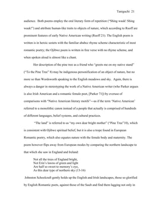 Taniguchi 21


audience. Both poems employ the oral literary form of repetition (“Shing wauk! Shing

wauk!”) and attribute human-like traits to objects of nature, which according to Ruoff are

prominent features of early Native American writing (Ruoff 21). The English poem is

written is in heroic sestets with the familiar ababcc rhyme scheme characteristic of most

romantic poetry; the Ojibwe poem is written in free verse with no rhyme scheme, and

when spoken aloud is almost like a chant.

       Her description of the pine tree as a friend who “greets me on my native stand”

(“To the Pine Tree” 8) may be indigenous personification of an object of nature, but no

more so than Wordsworth speaking to the English meadows and sky. Again, there is

always a danger in stereotyping the work of a Native American writer (who Parker argues

is also Irish American and a romantic female poet, [Parker 71]) by overuse of

comparisons with “Native American literary motifs”---as if the term ‘Native American’

referred to a monolithic canon instead of a people that actually is comprised of hundreds

of different languages, belief systems, and cultural practices.

        “The land” is referred to as “my own dear bright mother” (“Pine Tree”10), which

is consistent with Ojibwe spiritual belief, but it is also a trope found in European

Romantic poetry, which also equates nature with the female body and maternity. The

poem however flips away from European modes by comparing the northern landscape to

that which she saw in England and Ireland:

       Not all the trees of England bright,
       Not Erin’s lawns of green and light
       Are half so sweet to memory’s eye,
       As this dear type of northern sky (13-16)

Johnston Schoolcraft gently holds up the English and Irish landscapes, those so glorified

by English Romantic poets, against those of the Sault and find them lagging not only in
 