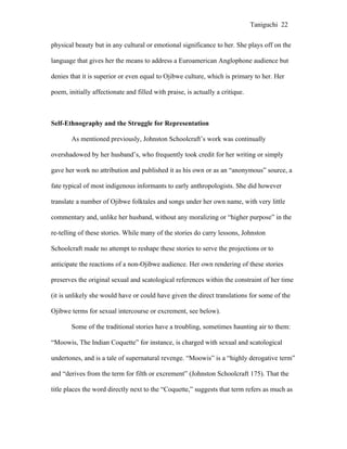 Taniguchi 22


physical beauty but in any cultural or emotional significance to her. She plays off on the

language that gives her the means to address a Euroamerican Anglophone audience but

denies that it is superior or even equal to Ojibwe culture, which is primary to her. Her

poem, initially affectionate and filled with praise, is actually a critique.



Self-Ethnography and the Struggle for Representation

        As mentioned previously, Johnston Schoolcraft’s work was continually

overshadowed by her husband’s, who frequently took credit for her writing or simply

gave her work no attribution and published it as his own or as an “anonymous” source, a

fate typical of most indigenous informants to early anthropologists. She did however

translate a number of Ojibwe folktales and songs under her own name, with very little

commentary and, unlike her husband, without any moralizing or “higher purpose” in the

re-telling of these stories. While many of the stories do carry lessons, Johnston

Schoolcraft made no attempt to reshape these stories to serve the projections or to

anticipate the reactions of a non-Ojibwe audience. Her own rendering of these stories

preserves the original sexual and scatological references within the constraint of her time

(it is unlikely she would have or could have given the direct translations for some of the

Ojibwe terms for sexual intercourse or excrement, see below).

        Some of the traditional stories have a troubling, sometimes haunting air to them:

“Moowis, The Indian Coquette” for instance, is charged with sexual and scatological

undertones, and is a tale of supernatural revenge. “Moowis” is a “highly derogative term”

and “derives from the term for filth or excrement” (Johnston Schoolcraft 175). That the

title places the word directly next to the “Coquette,” suggests that term refers as much as
 